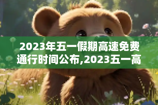 2023年五一假期高速免费通行时间公布,2023五一高速免费时间