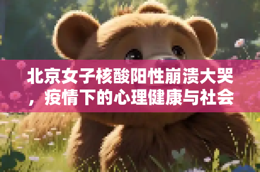 北京女子核酸阳性崩溃大哭，疫情下的心理健康与社会关怀,北京女子核酸阳性崩溃大哭