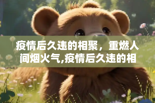 疫情后久违的相聚，重燃人间烟火气,疫情后久违的相聚