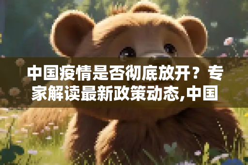中国疫情是否彻底放开？专家解读最新政策动态,中国疫情是否彻底放开？专家解读最新政策动态