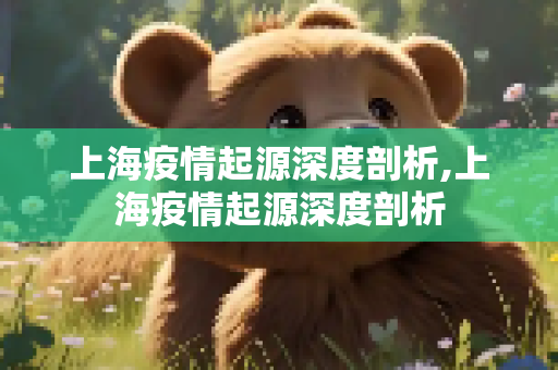 上海疫情起源深度剖析,上海疫情起源深度剖析
