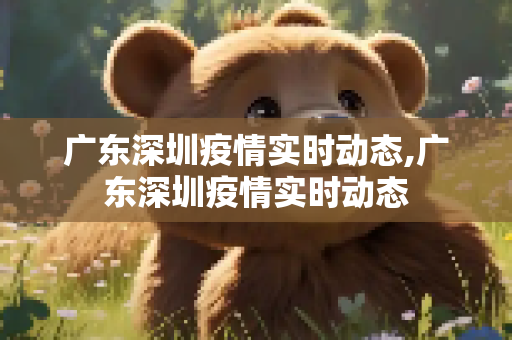 广东深圳疫情实时动态,广东深圳疫情实时动态