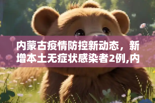 内蒙古疫情防控新动态，新增本土无症状感染者2例,内蒙古新增本土无症状2例
