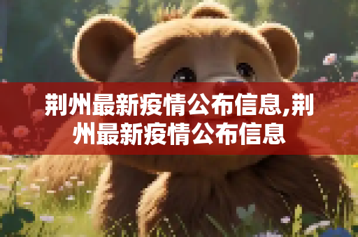 荆州最新疫情公布信息,荆州最新疫情公布信息