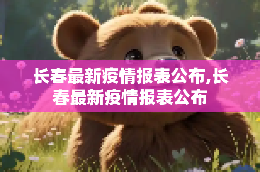 长春最新疫情报表公布,长春最新疫情报表公布