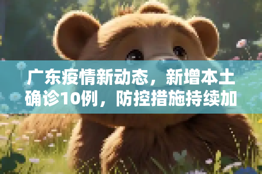 广东疫情新动态，新增本土确诊10例，防控措施持续加强,广东增本土确诊10例