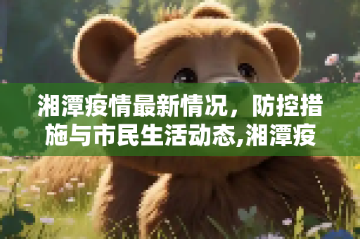 湘潭疫情最新情况，防控措施与市民生活动态,湘潭疫情最新情况