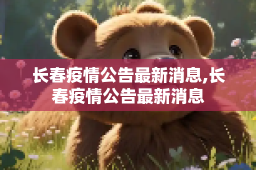 长春疫情公告最新消息,长春疫情公告最新消息