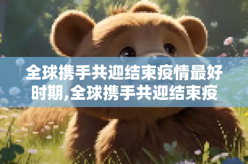 全球携手共迎结束疫情最好时期,全球携手共迎结束疫情最好时期