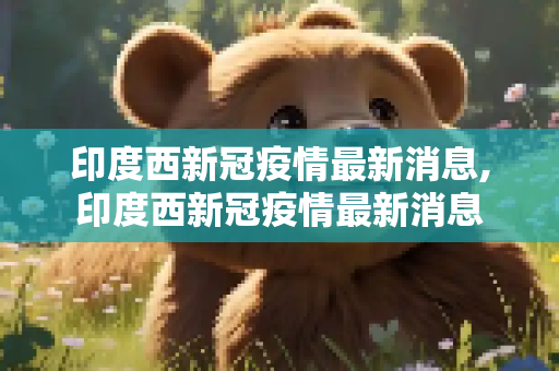 印度西新冠疫情最新消息,印度西新冠疫情最新消息