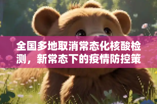全国多地取消常态化核酸检测，新常态下的疫情防控策略,全国多地已取消常态化核酸检测