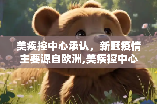 美疾控中心承认，新冠疫情主要源自欧洲,美疾控中心承认疫情主要来自欧洲