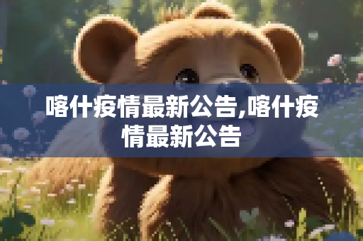 喀什疫情最新公告,喀什疫情最新公告
