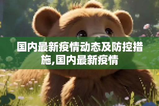 国内最新疫情动态及防控措施,国内最新疫情