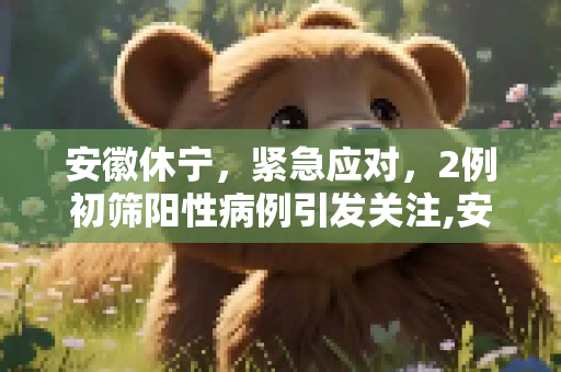 安徽休宁，紧急应对，2例初筛阳性病例引发关注,安徽休宁发现2例初筛阳性