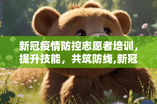 新冠疫情防控志愿者培训，提升技能，共筑防线,新冠疫情防控志愿者培训
