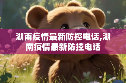 湖南疫情最新防控电话,湖南疫情最新防控电话