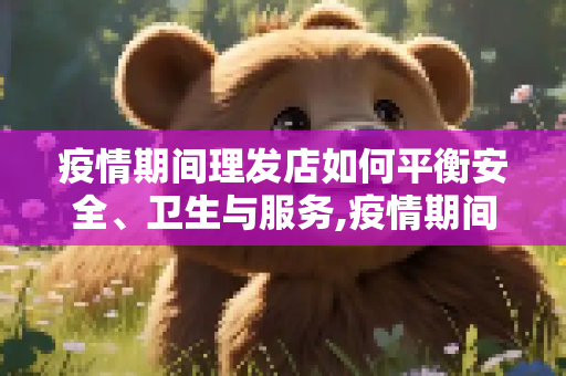 疫情期间理发店如何平衡安全、卫生与服务,疫情期间理发店如何平衡安全、卫生与服务
