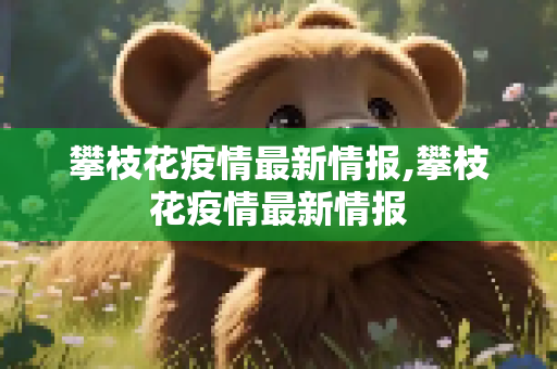 攀枝花疫情最新情报,攀枝花疫情最新情报