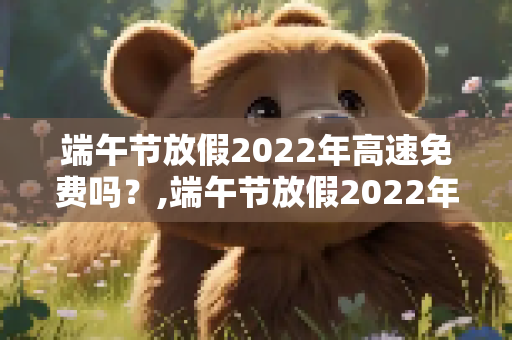端午节放假2022年高速免费吗？,端午节放假2022年高速免费吗