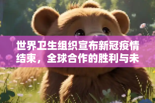 世界卫生组织宣布新冠疫情结束，全球合作的胜利与未来挑战,世卫组织宣布新冠疫情结束