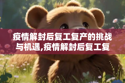 疫情解封后复工复产的挑战与机遇,疫情解封后复工复产的挑战与机遇