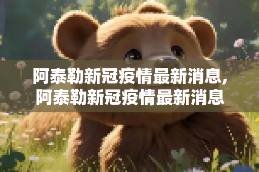 阿泰勒新冠疫情最新消息,阿泰勒新冠疫情最新消息
