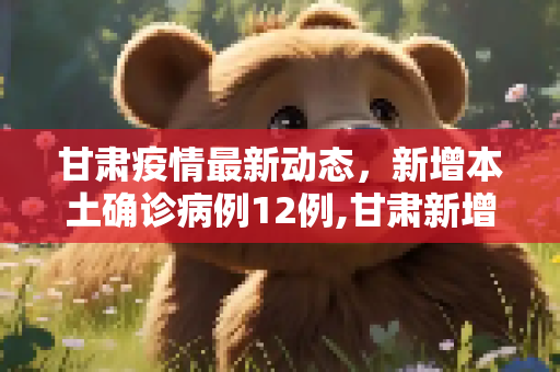甘肃疫情最新动态，新增本土确诊病例12例,甘肃新增本土确诊病例12例