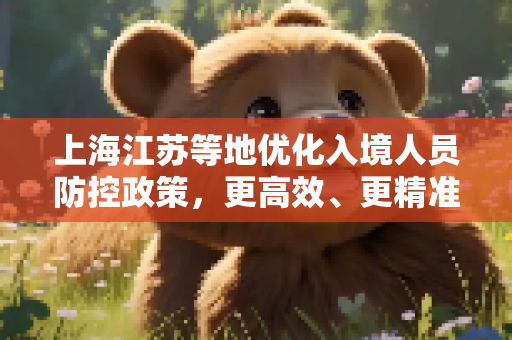 上海江苏等地优化入境人员防控政策，更高效、更精准的疫情防控新举措,上海江苏等地优化入境人员防控政策