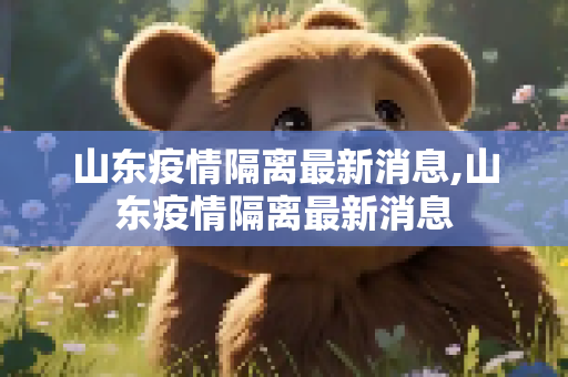 山东疫情隔离最新消息,山东疫情隔离最新消息