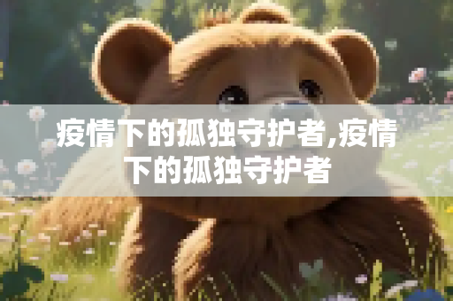 疫情下的孤独守护者,疫情下的孤独守护者