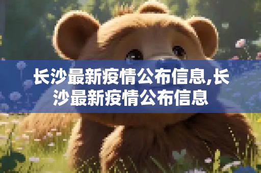 长沙最新疫情公布信息,长沙最新疫情公布信息