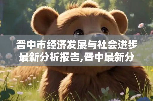 晋中市经济发展与社会进步最新分析报告,晋中最新分析报告