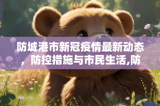 防城港市新冠疫情最新动态，防控措施与市民生活,防城港新冠疫情最新消息