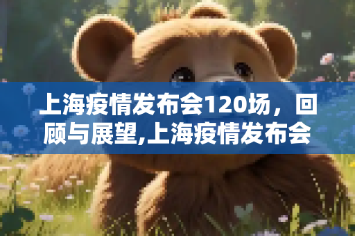 上海疫情发布会120场，回顾与展望,上海疫情发布会120场
