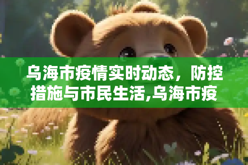 乌海市疫情实时动态，防控措施与市民生活,乌海市疫情实时动态