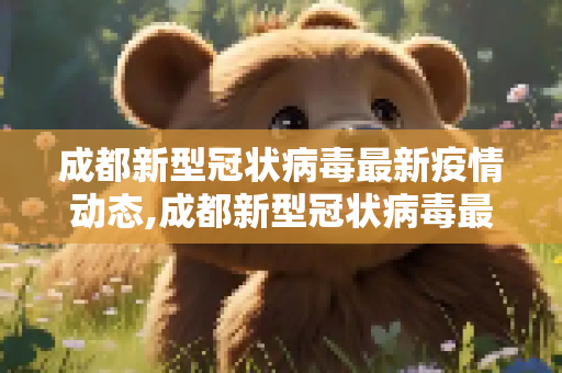 成都新型冠状病毒最新疫情动态,成都新型冠状病毒最新疫情动态