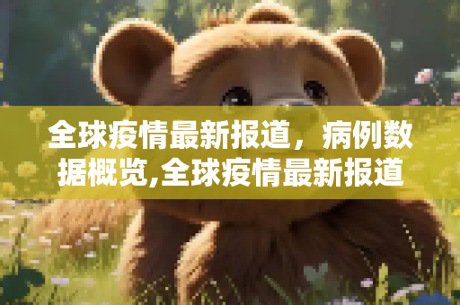 全球疫情最新报道，病例数据概览,全球疫情最新报道病例:全球疫情最新报道病例数据