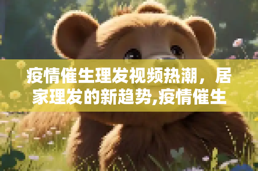 疫情催生理发视频热潮，居家理发的新趋势,疫情催生理发视频热潮