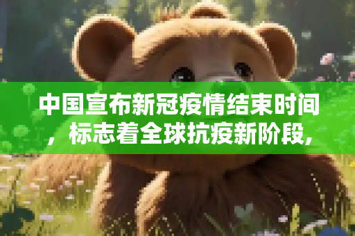 中国宣布新冠疫情结束时间，标志着全球抗疫新阶段,中国宣布新冠疫情结束时间