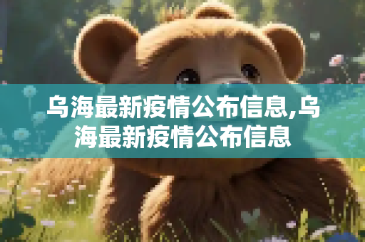 乌海最新疫情公布信息,乌海最新疫情公布信息