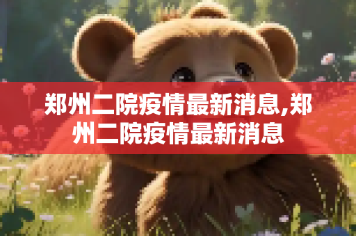 郑州二院疫情最新消息,郑州二院疫情最新消息