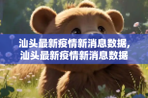 汕头最新疫情新消息数据,汕头最新疫情新消息数据