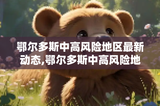鄂尔多斯中高风险地区最新动态,鄂尔多斯中高风险地区最新