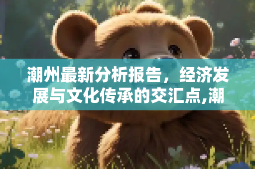 潮州最新分析报告，经济发展与文化传承的交汇点,潮州最新分析报告