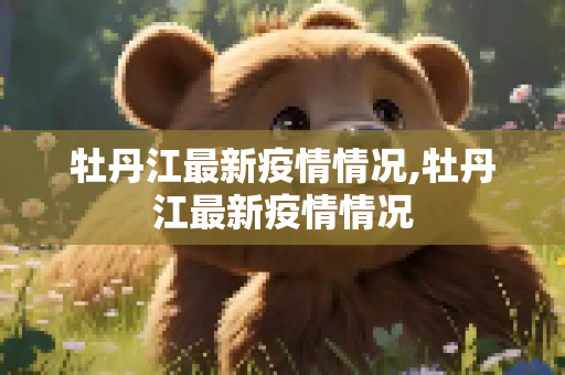 牡丹江最新疫情情况,牡丹江最新疫情情况