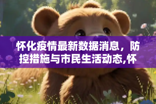 怀化疫情最新数据消息，防控措施与市民生活动态,怀化疫情最新数据消息