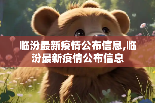 临汾最新疫情公布信息,临汾最新疫情公布信息
