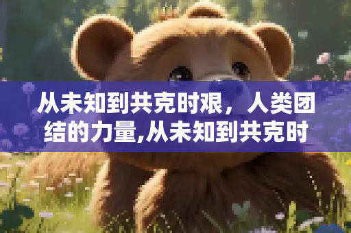 从未知到共克时艰，人类团结的力量,从未知到共克时艰