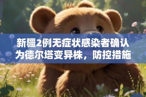 新疆2例无症状感染者确认为德尔塔变异株，防控措施升级,新疆2例无症状属德尔塔病毒